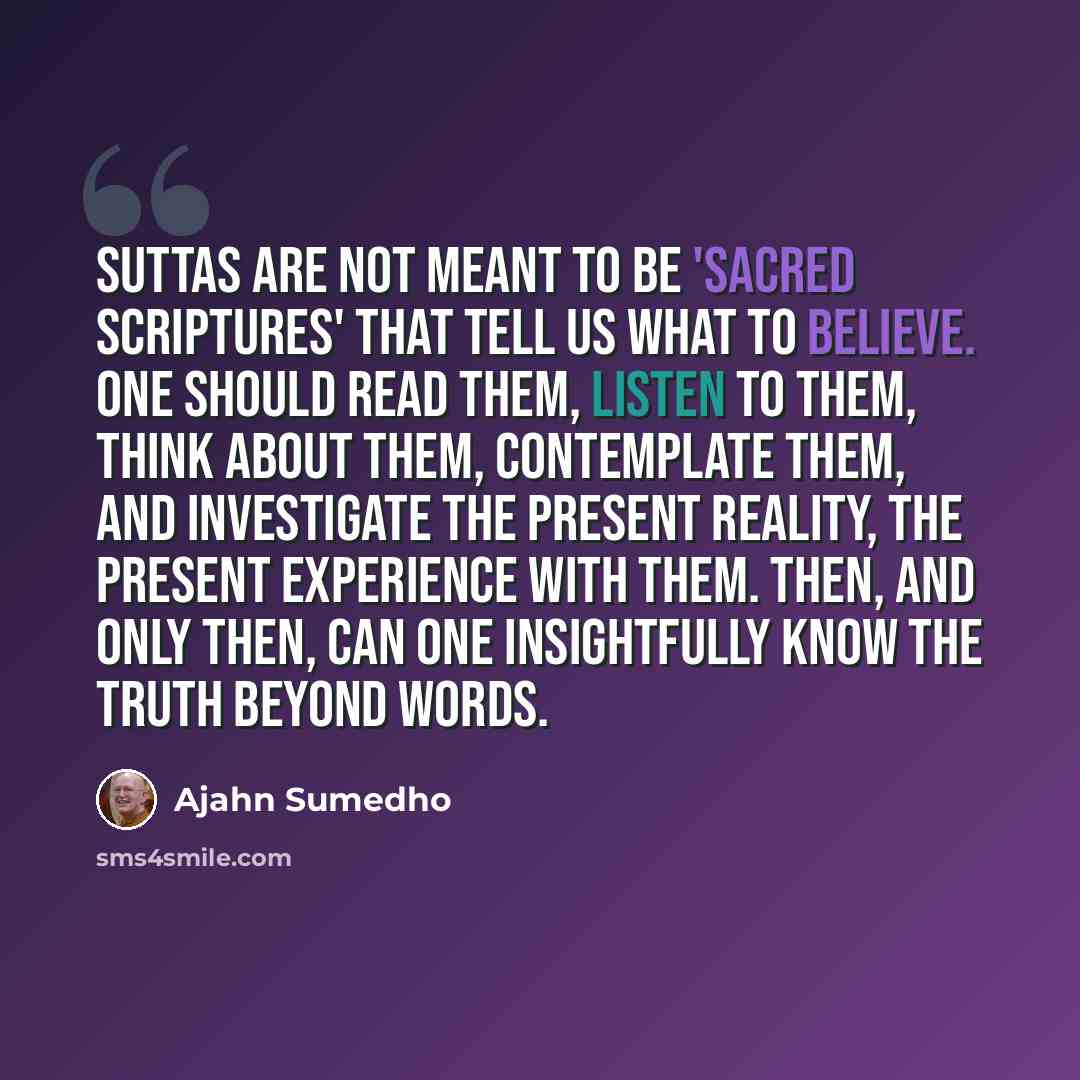“Suttas are not meant to be 'sacred scriptures' that tell us what to believe. One should read them, listen to them, think about them, contemplate them, and investigate the present reality, the present experience with them. Then, and only then, can one insightfully know the truth beyond words.” quote by Ajahn Sumedho