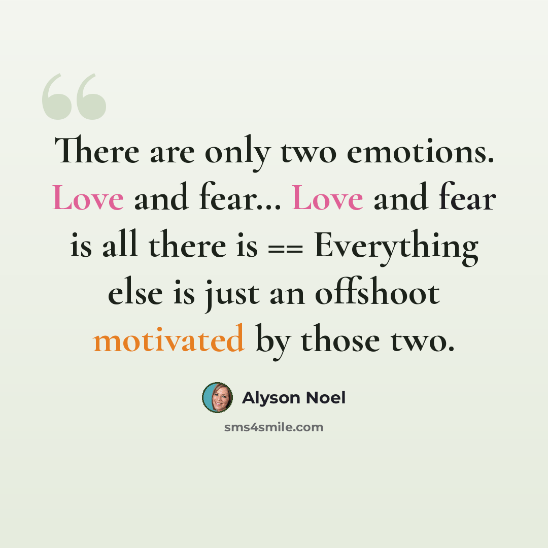 “There are only two emotions. Love and fear… Love and fear is all there is == Everything else is just an offshoot motivated by those two.” quote by Alyson Noel
