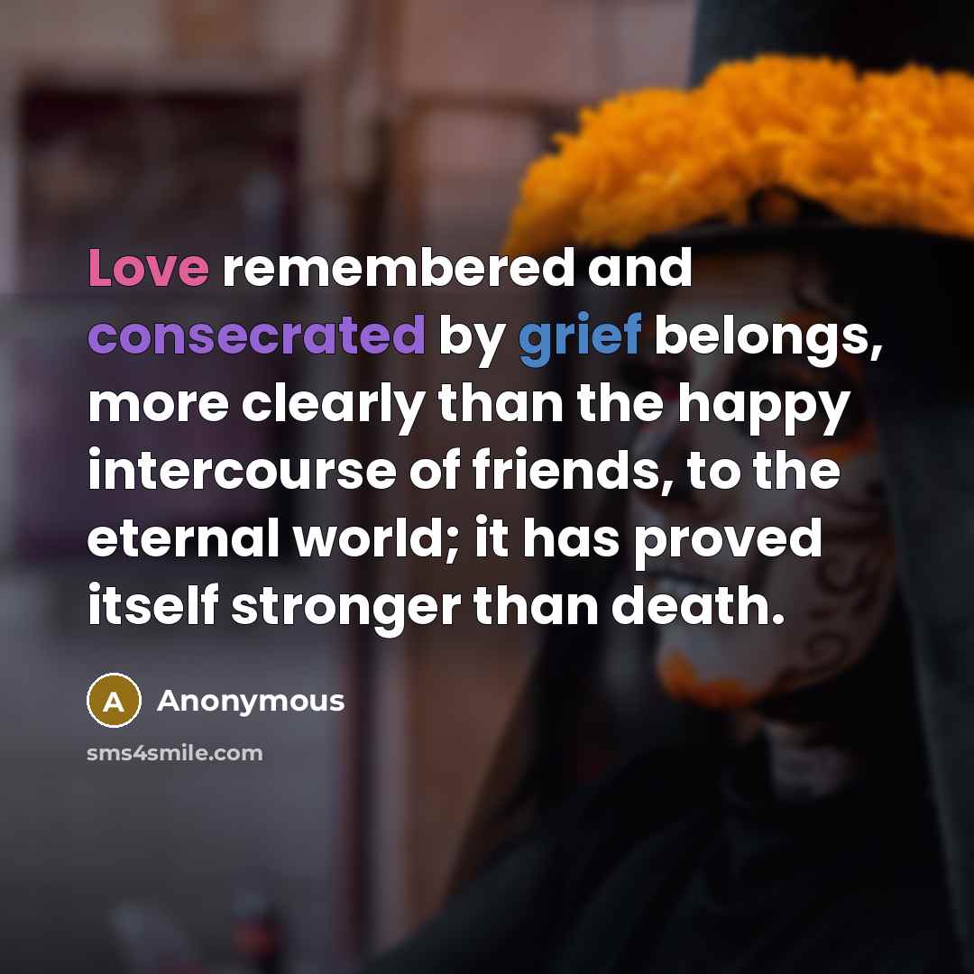 “Love remembered and consecrated by grief belongs, more clearly than the happy intercourse of friends, to the eternal world; it has proved itself stronger than death.” quote by Anonymous