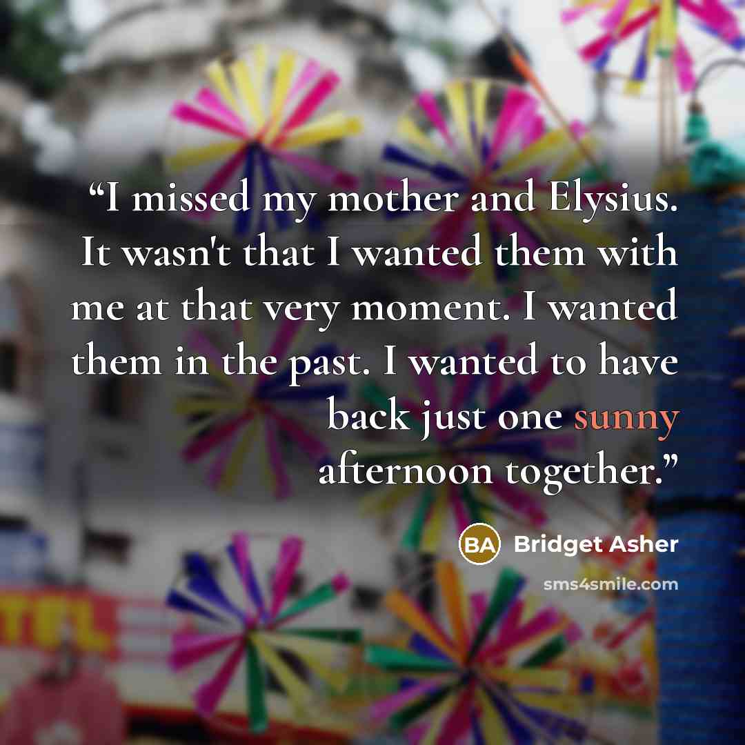 “I missed my mother and Elysius. It wasn't that I wanted them with me at that very moment. I wanted them in the past. I wanted to have back just one sunny afternoon together.” quote by Bridget Asher