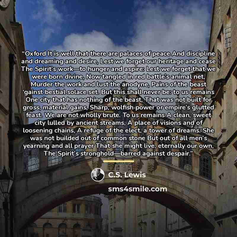“Oxford It is well that there are palaces of peace And discipline and dreaming and desire, Lest we forget our heritage and cease The Spirit’s work—to hunger and aspire: Lest we forget that we were born divine, Now tangled in red battle’s animal net, Murder the work and lust the anodyne, Pains of…” quote by C.S. Lewis