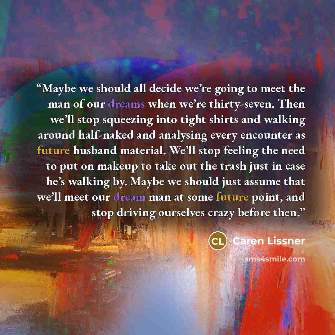 “Maybe we should all decide we’re going to meet the man of our dreams when we’re thirty-seven. Then we’ll stop squeezing into tight shirts and walking around half-naked and analysing every encounter as future husband material. We’ll stop feeling the need to put on makeup to take out the trash just…” quote by Caren Lissner