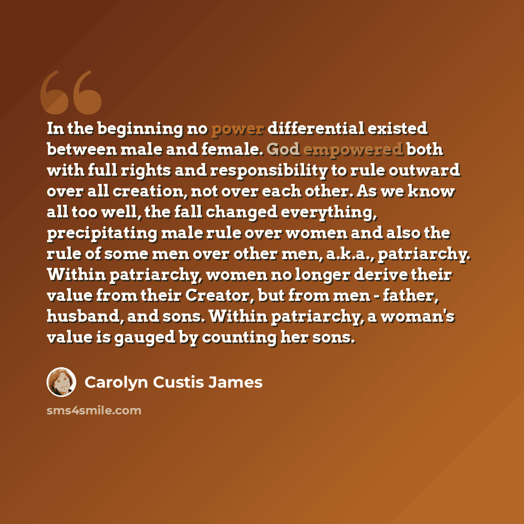 “In the beginning no power differential existed between male and female. God empowered both with full rights and responsibility to rule outward over all creation, not over each other. As we know all too well, the fall changed everything, precipitating male rule over women and also the rule of some…” quote by Carolyn Custis James