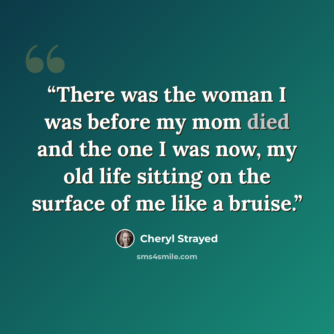“There was the woman I was before my mom died and the one I was now, my old life sitting on the surface of me like a bruise.” quote by Cheryl Strayed