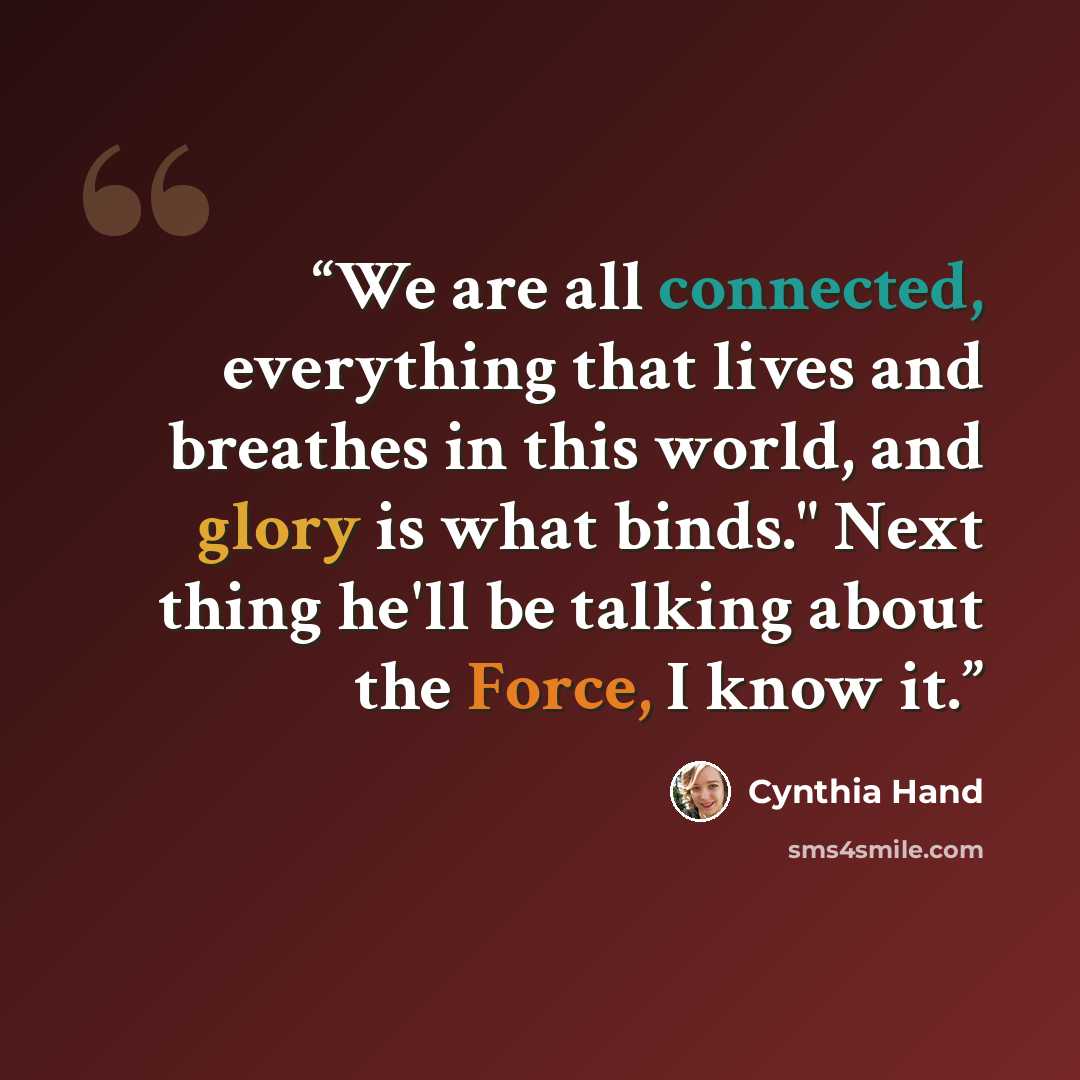 “We are all connected, everything that lives and breathes in this world, and glory is what binds." Next thing he'll be talking about the Force, I know it.” quote by Cynthia Hand