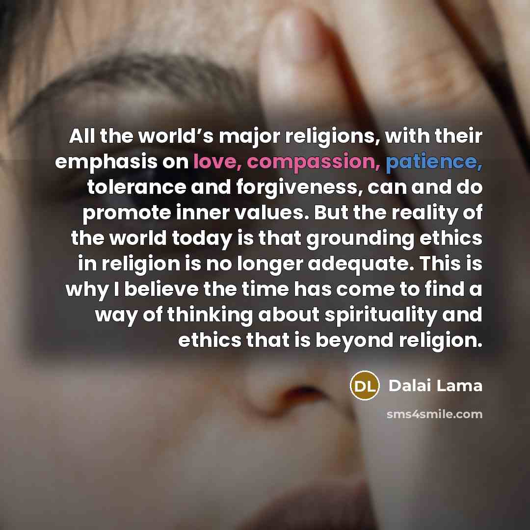 “All the world’s major religions, with their emphasis on love, compassion, patience, tolerance and forgiveness, can and do promote inner values. But the reality of the world today is that grounding ethics in religion is no longer adequate. This is why I believe the time has come to find a way of…” quote by Dalai Lama