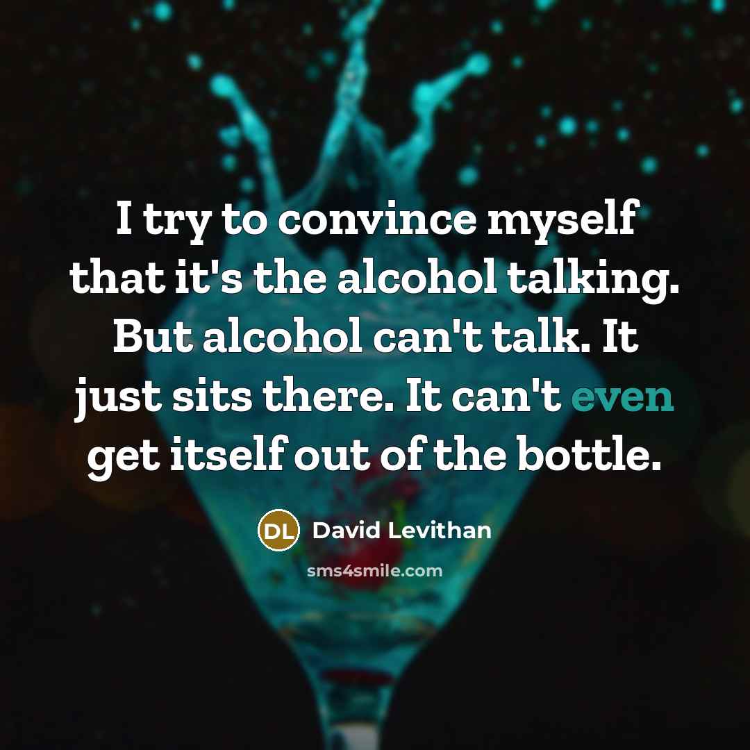 “I try to convince myself that it's the alcohol talking. But alcohol can't talk. It just sits there. It can't even get itself out of the bottle.” quote by David Levithan