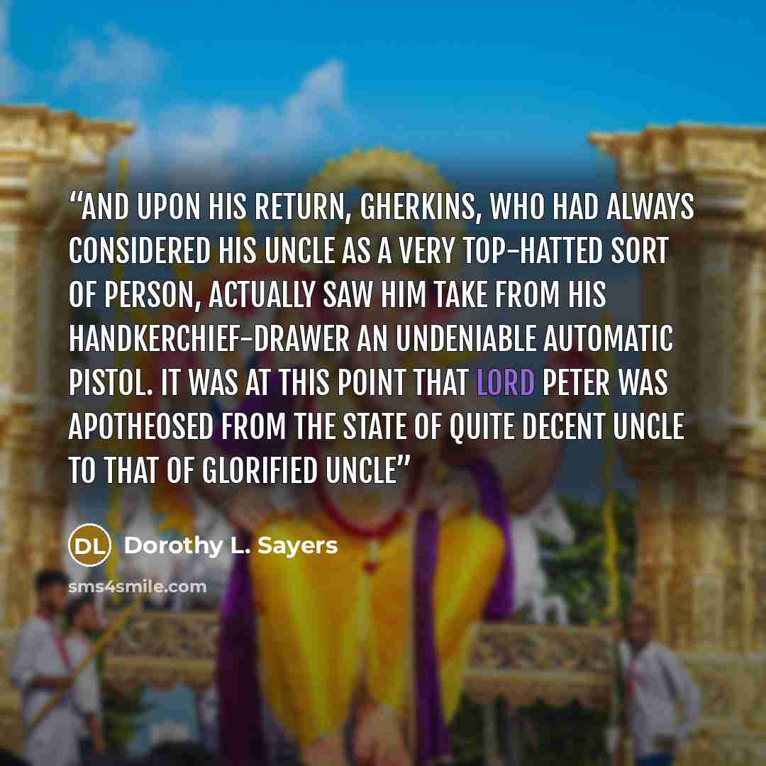 “And upon his return, Gherkins, who had always considered his uncle as a very top-hatted sort of person, actually saw him take from his handkerchief-drawer an undeniable automatic pistol. It was at this point that Lord Peter was apotheosed from the state of Quite Decent Uncle to that of Glorified…” quote by Dorothy L. Sayers