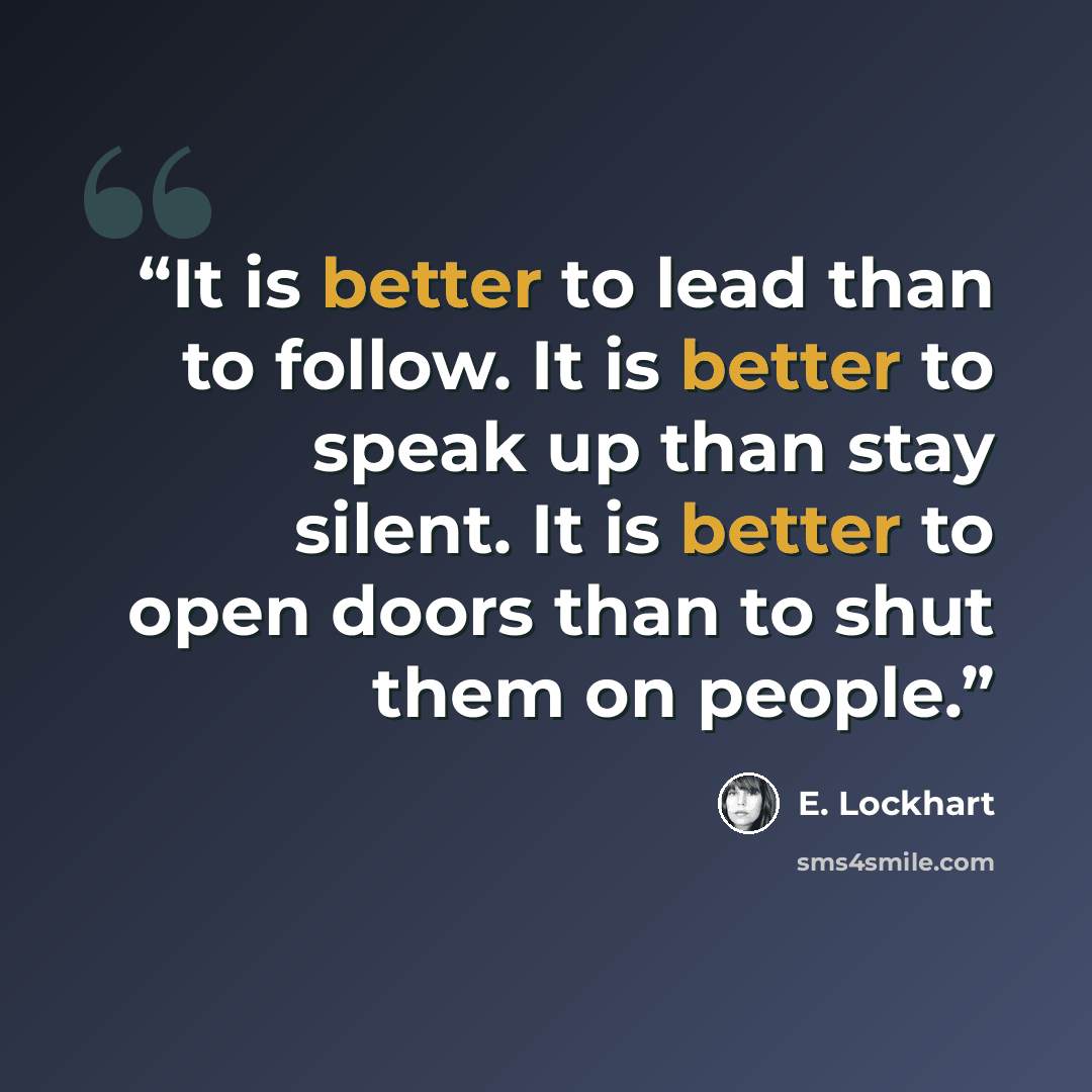“It is better to lead than to follow. It is better to speak up than stay silent. It is better to open doors than to shut them on people.” quote by E. Lockhart