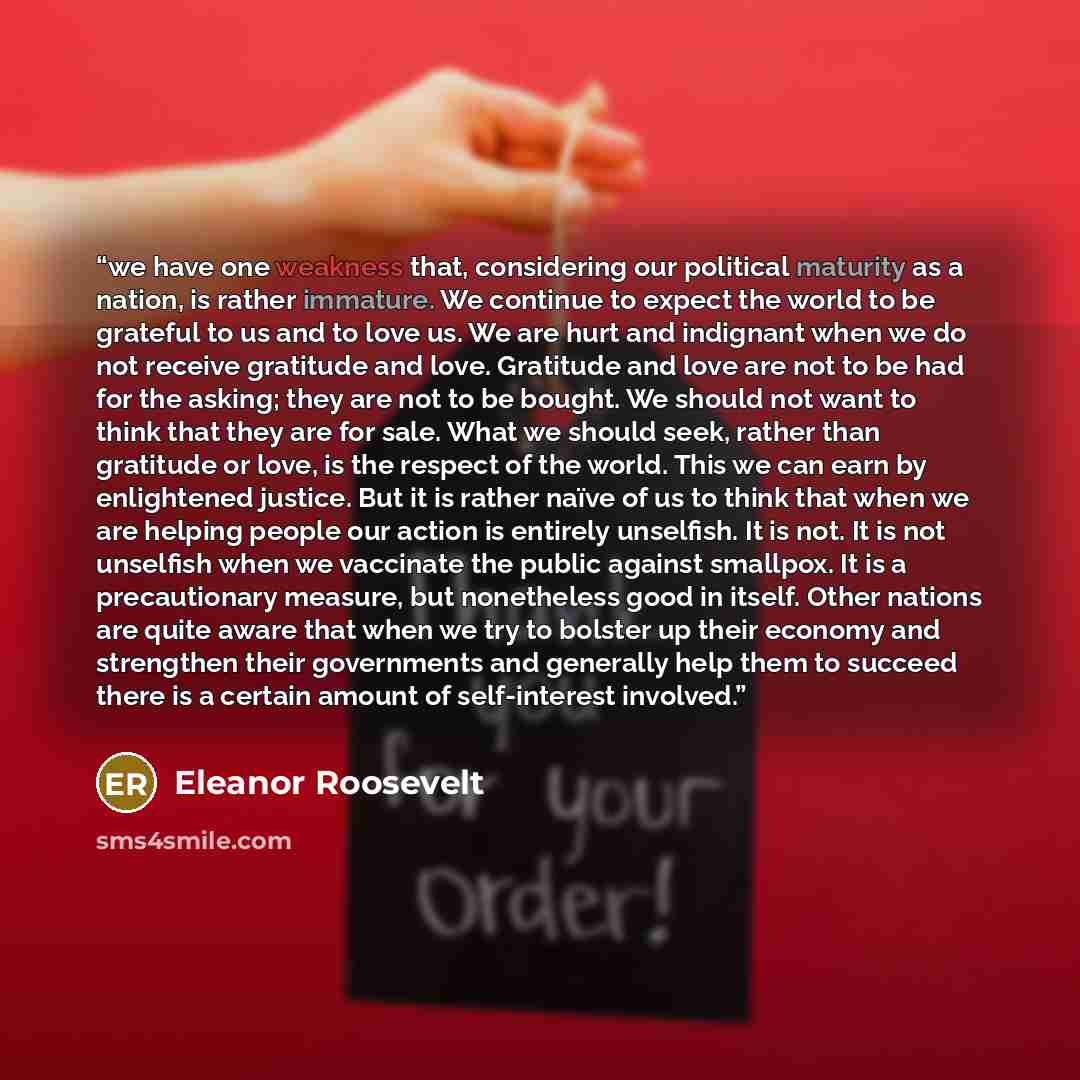 “we have one weakness that, considering our political maturity as a nation, is rather immature. We continue to expect the world to be grateful to us and to love us. We are hurt and indignant when we do not receive gratitude and love. Gratitude and love are not to be had for the asking; they are not…” quote by Eleanor Roosevelt