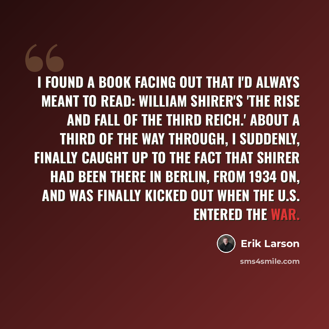 “I found a book facing out that I'd always meant to read: William Shirer's 'The Rise and Fall of the Third Reich.' About a third of the way through, I suddenly, finally caught up to the fact that Shirer had been there in Berlin, from 1934 on, and was finally kicked out when the U.S. entered the war.” quote by Erik Larson