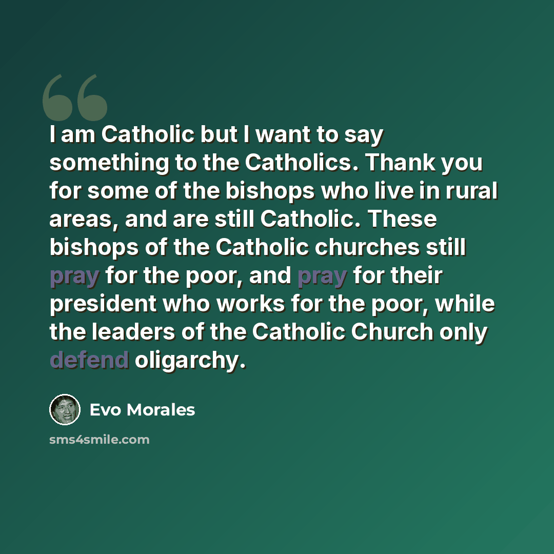 “I am Catholic but I want to say something to the Catholics. Thank you for some of the bishops who live in rural areas, and are still Catholic. These bishops of the Catholic churches still pray for the poor, and pray for their president who works for the poor, while the leaders of the Catholic…” quote by Evo Morales