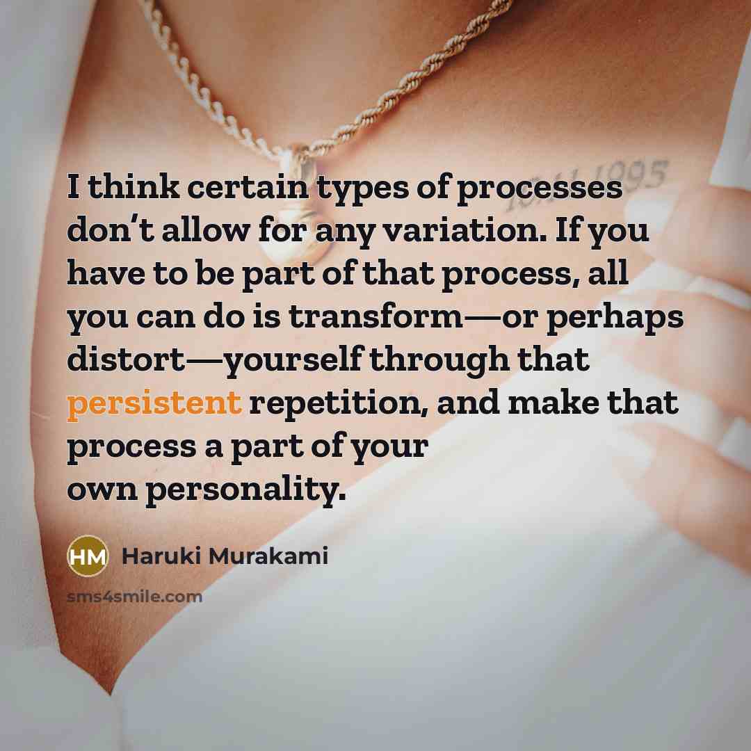 “I think certain types of processes don’t allow for any variation. If you have to be part of that process, all you can do is transform—or perhaps distort—yourself through that persistent repetition, and make that process a part of your own personality.” quote by Haruki Murakami