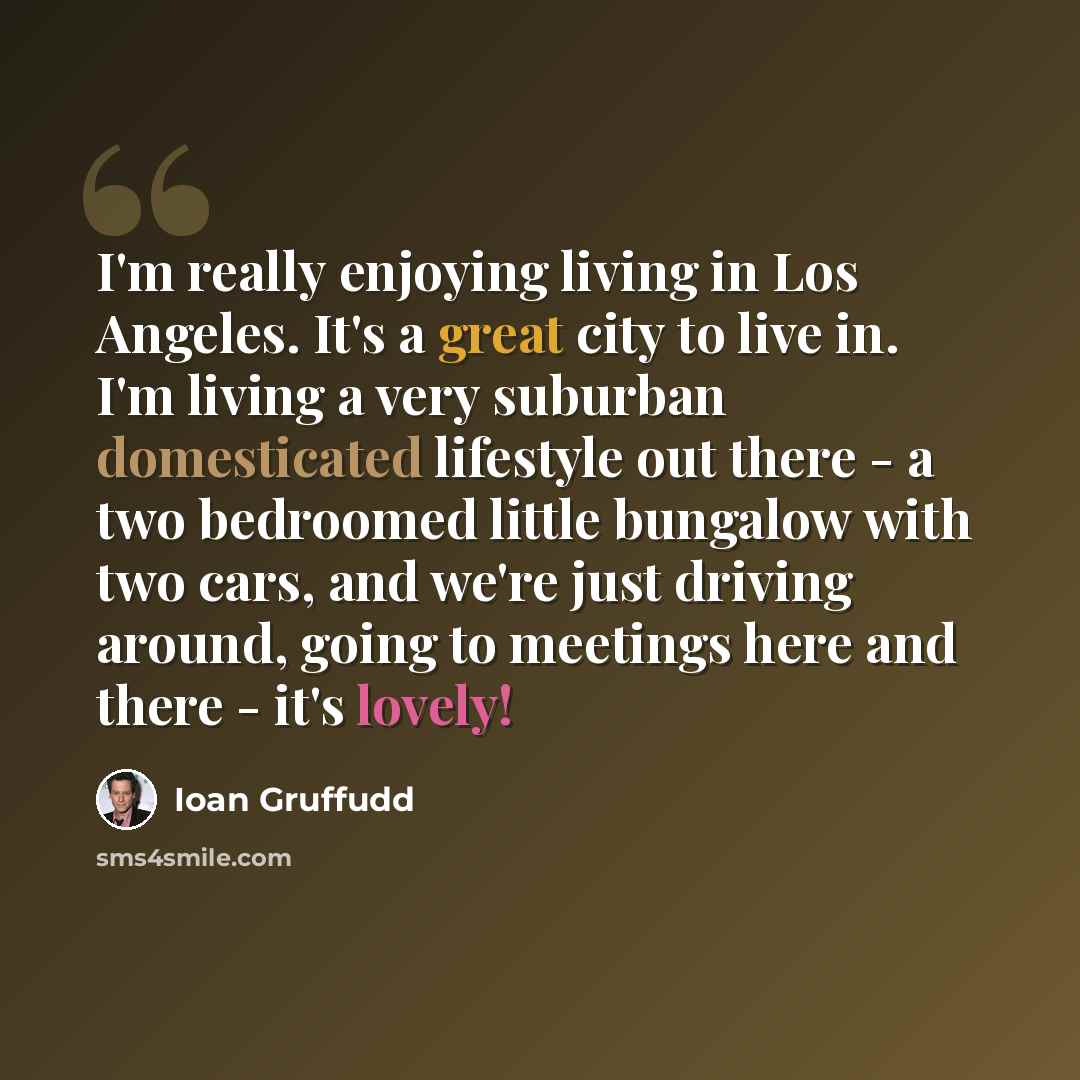 “I'm really enjoying living in Los Angeles. It's a great city to live in. I'm living a very suburban domesticated lifestyle out there - a two bedroomed little bungalow with two cars, and we're just driving around, going to meetings here and there - it's lovely!” quote by Ioan Gruffudd