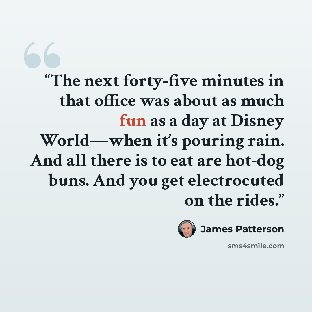 “The next forty-five minutes in that office was about as much fun as a day at Disney World—when it’s pouring rain. And all there is to eat are hot-dog buns. And you get electrocuted on the rides.” quote by James Patterson