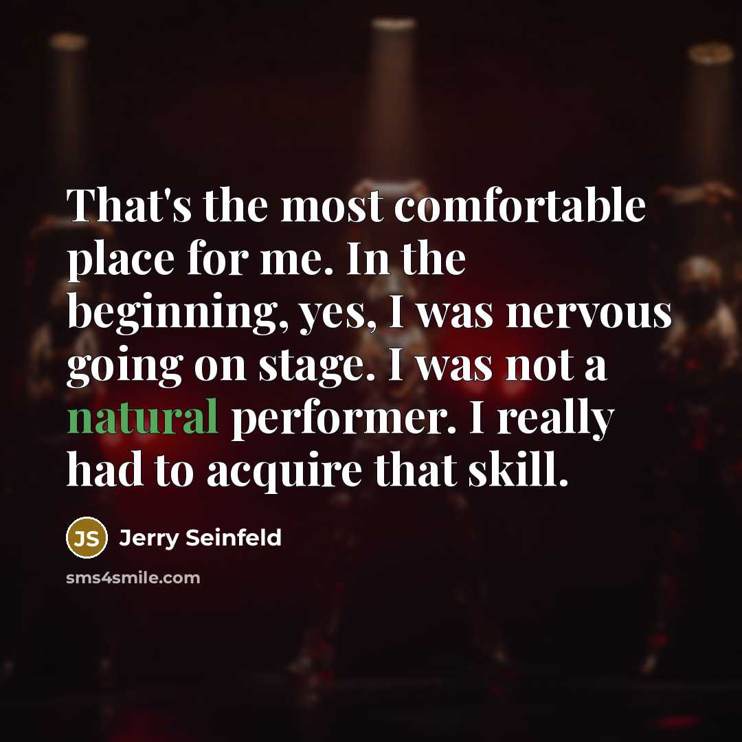 “That's the most comfortable place for me. In the beginning, yes, I was nervous going on stage. I was not a natural performer. I really had to acquire that skill.” quote by Jerry Seinfeld