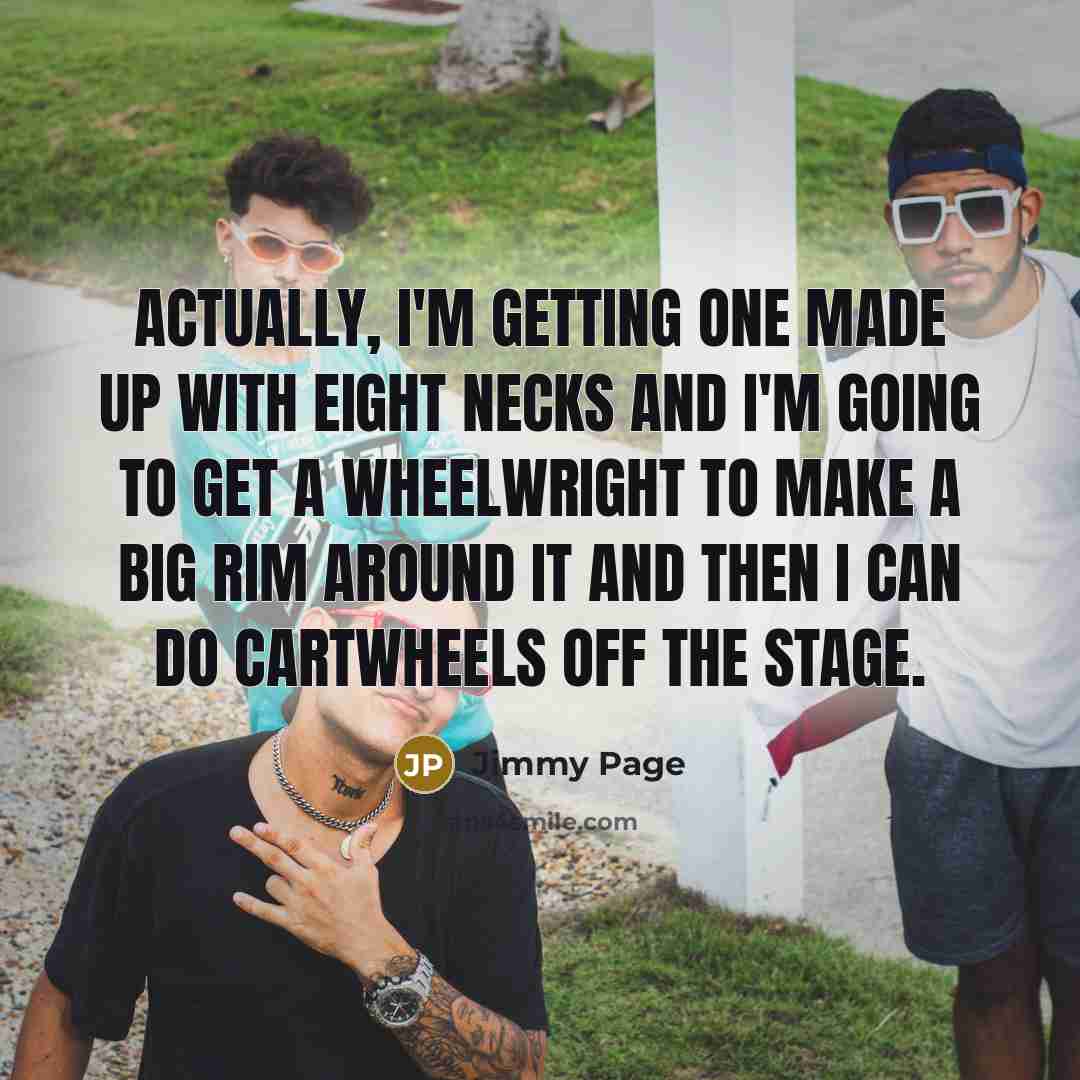 “Actually, I'm getting one made up with eight necks and I'm going to get a wheelwright to make a big rim around it and then I can do cartwheels off the stage.” quote by Jimmy Page