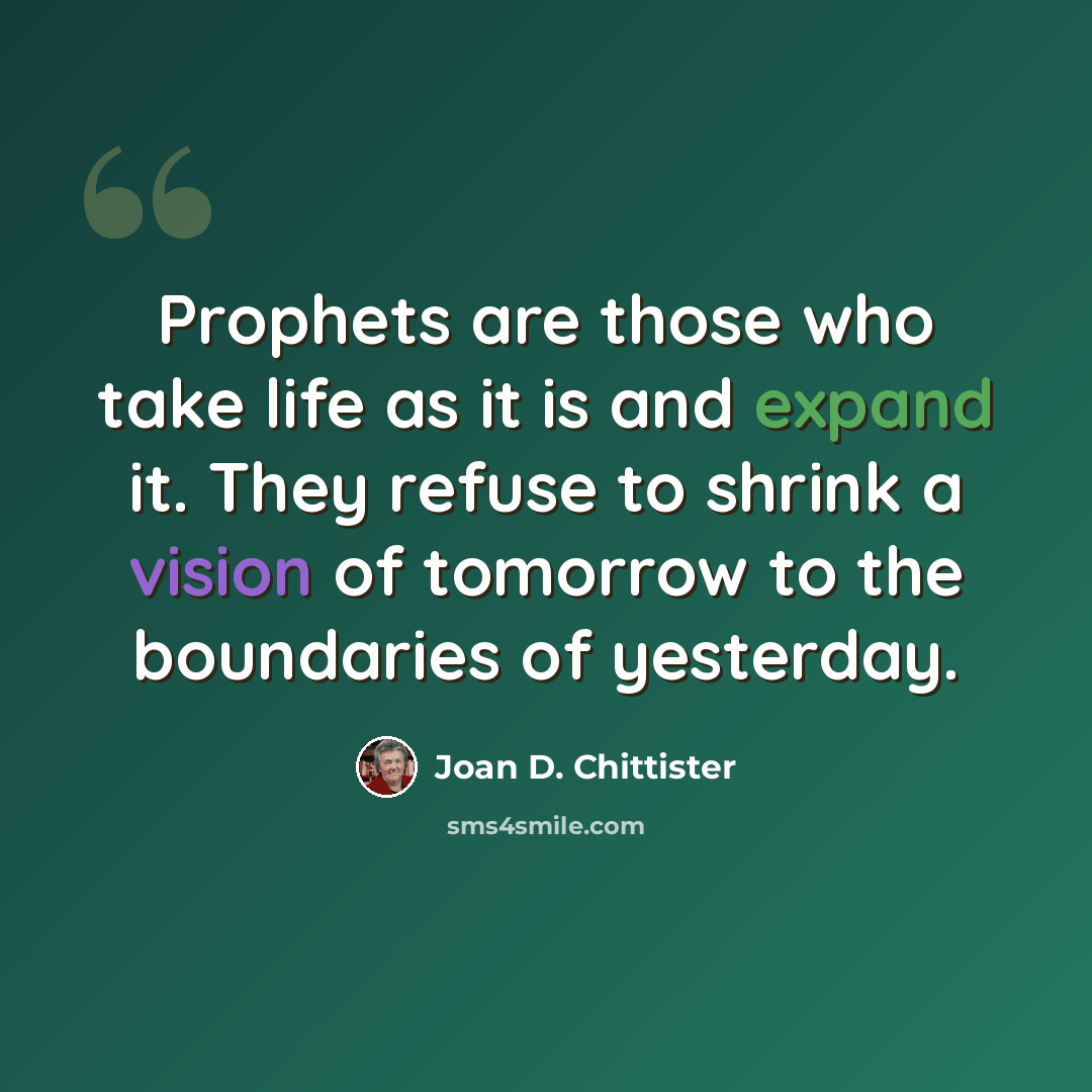 “Prophets are those who take life as it is and expand it. They refuse to shrink a vision of tomorrow to the boundaries of yesterday.” quote by Joan D. Chittister