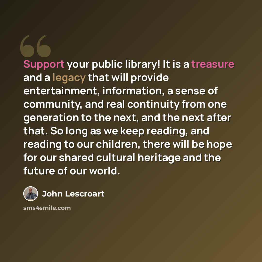 “Support your public library! It is a treasure and a legacy that will provide entertainment, information, a sense of community, and real continuity from one generation to the next, and the next after that. So long as we keep reading, and reading to our children, there will be hope for our shared…” quote by John Lescroart