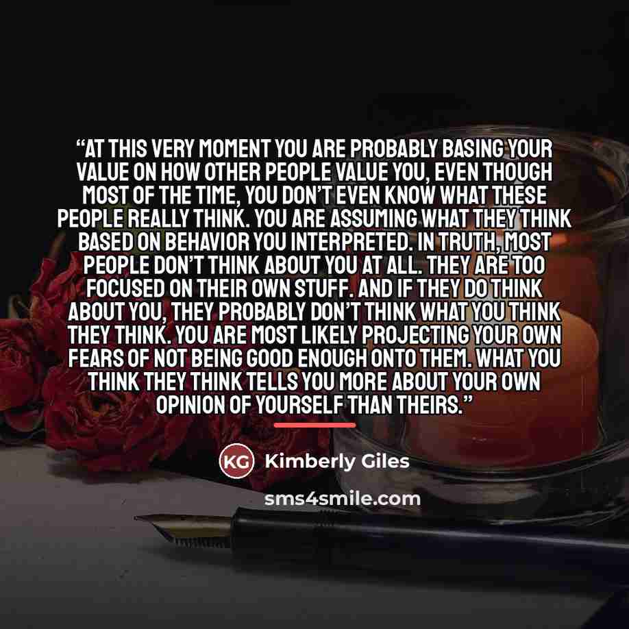 “At this very moment you are probably basing your value on how other people value you, even though most of the time, you don’t even know what these people really think. You are assuming what they think based on behavior you interpreted. In truth, most people don’t think about you at all. They are…” quote by Kimberly Giles