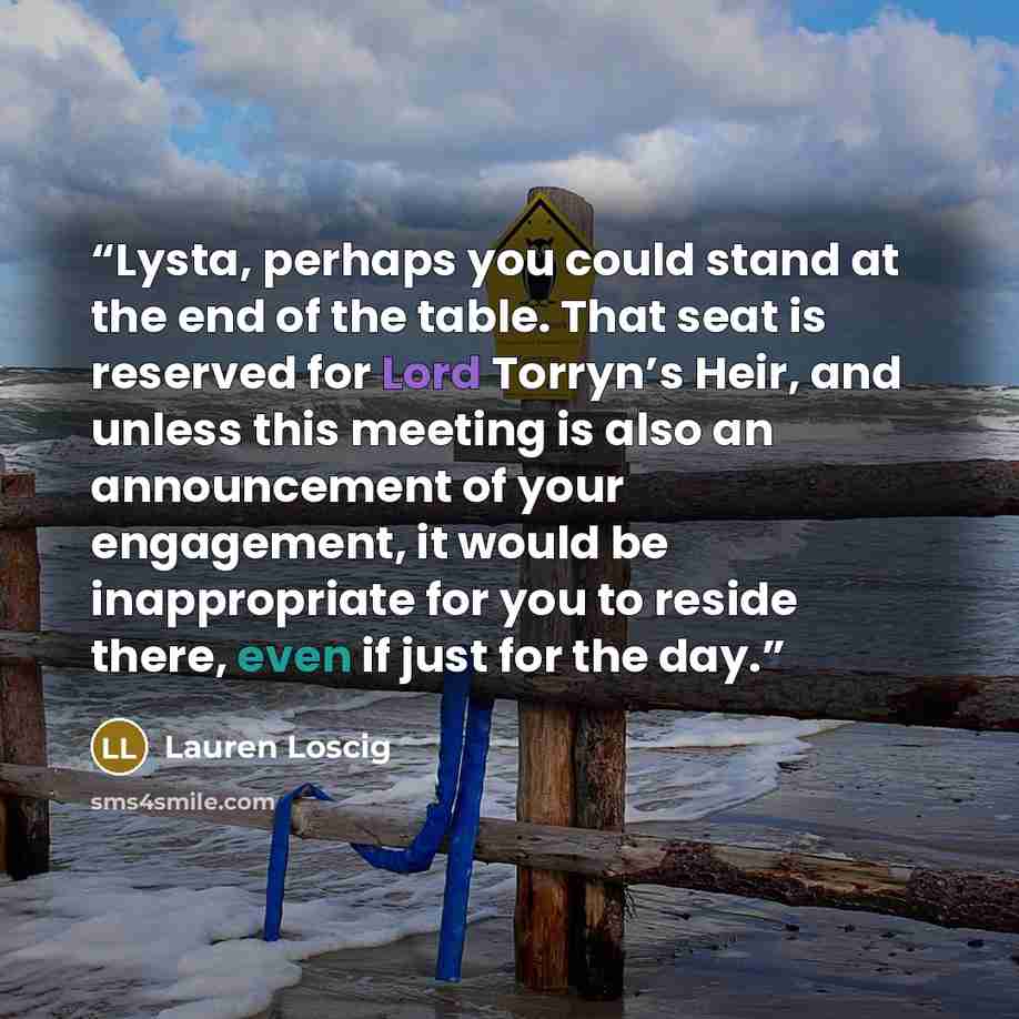 “Lysta, perhaps you could stand at the end of the table. That seat is reserved for Lord Torryn’s Heir, and unless this meeting is also an announcement of your engagement, it would be inappropriate for you to reside there, even if just for the day.” quote by Lauren Loscig