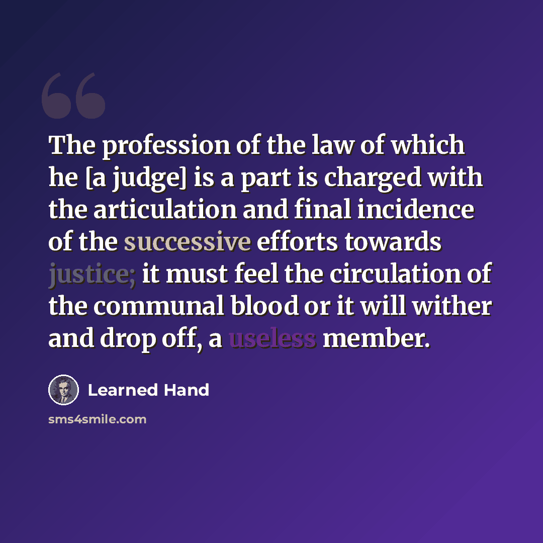 “The profession of the law of which he [a judge] is a part is charged with the articulation and final incidence of the successive efforts towards justice; it must feel the circulation of the communal blood or it will wither and drop off, a useless member.” quote by Learned Hand
