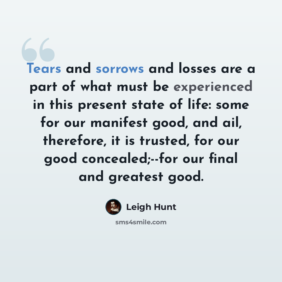 “Tears and sorrows and losses are a part of what must be experienced in this present state of life: some for our manifest good, and ail, therefore, it is trusted, for our good concealed;--for our final and greatest good.” quote by Leigh Hunt