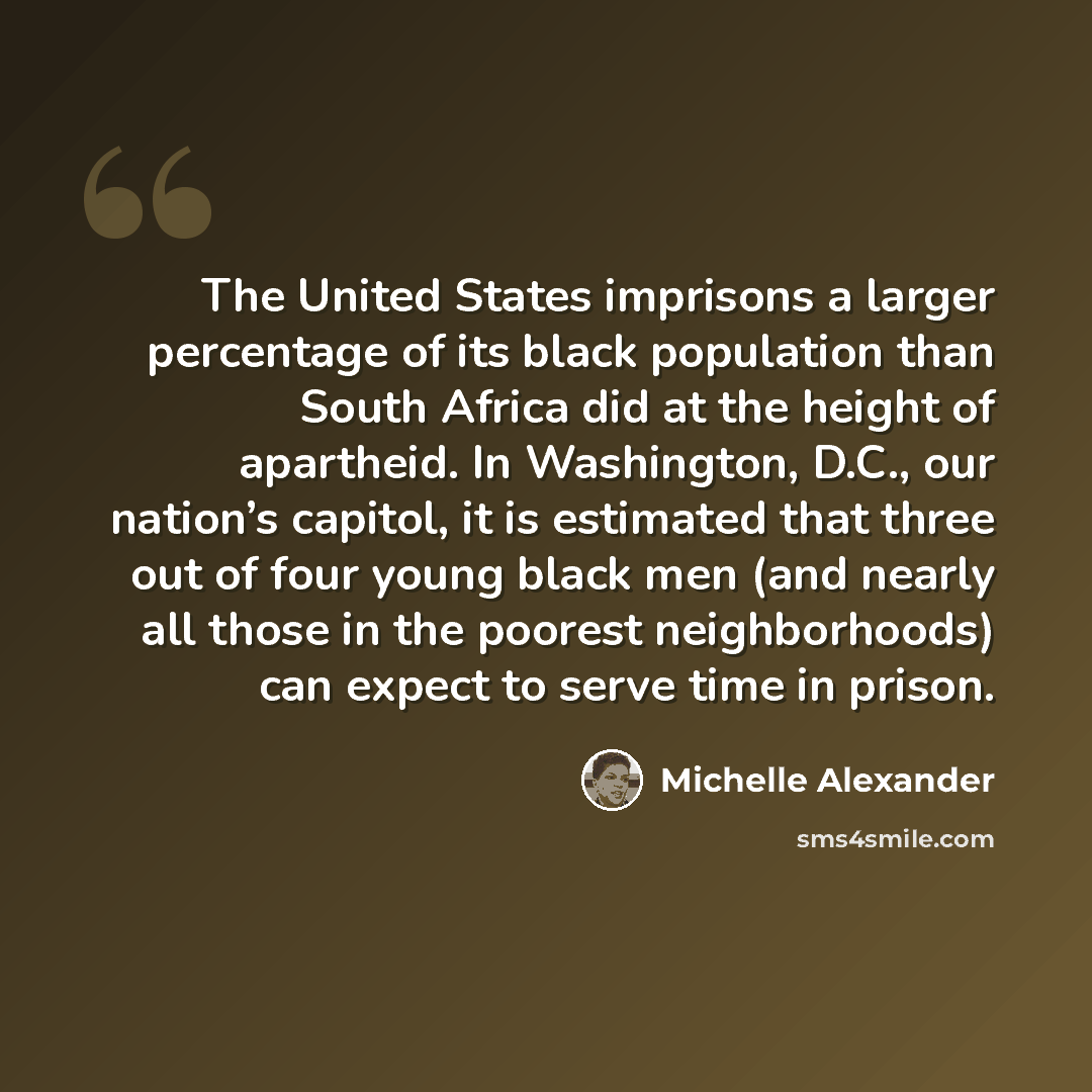 “The United States imprisons a larger percentage of its black population than South Africa did at the height of apartheid. In Washington, D.C., our nation’s capitol, it is estimated that three out of four young black men (and nearly all those in the poorest neighborhoods) can expect to serve time…” quote by Michelle Alexander