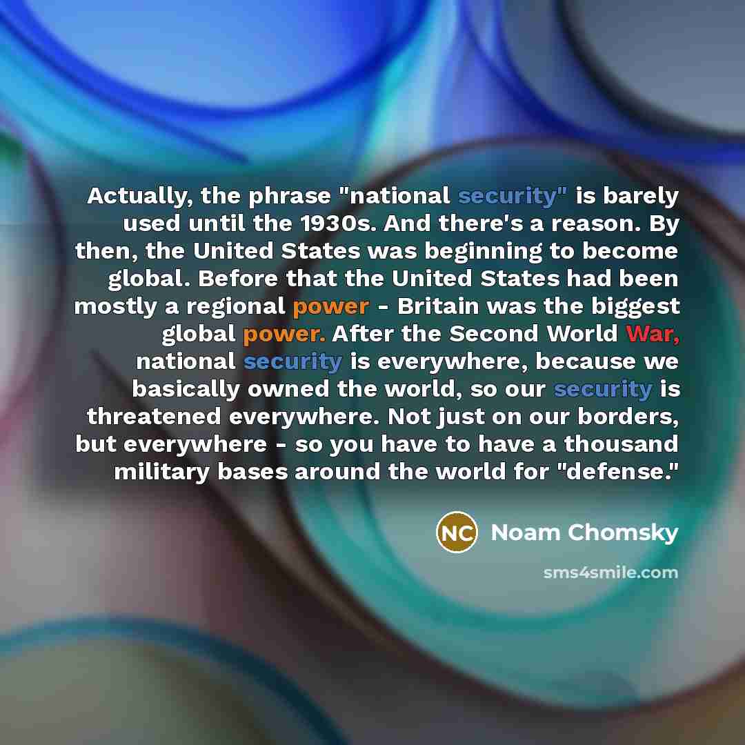 “Actually, the phrase "national security" is barely used until the 1930s. And there's a reason. By then, the United States was beginning to become global. Before that the United States had been mostly a regional power - Britain was the biggest global power. After the Second World War, national…” quote by Noam Chomsky