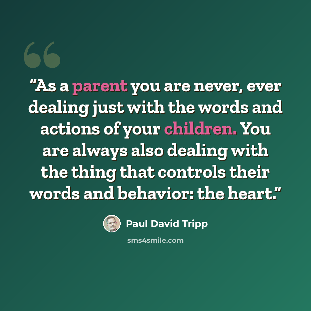 “As a parent you are never, ever dealing just with the words and actions of your children. You are always also dealing with the thing that controls their words and behavior: the heart.” quote by Paul David Tripp
