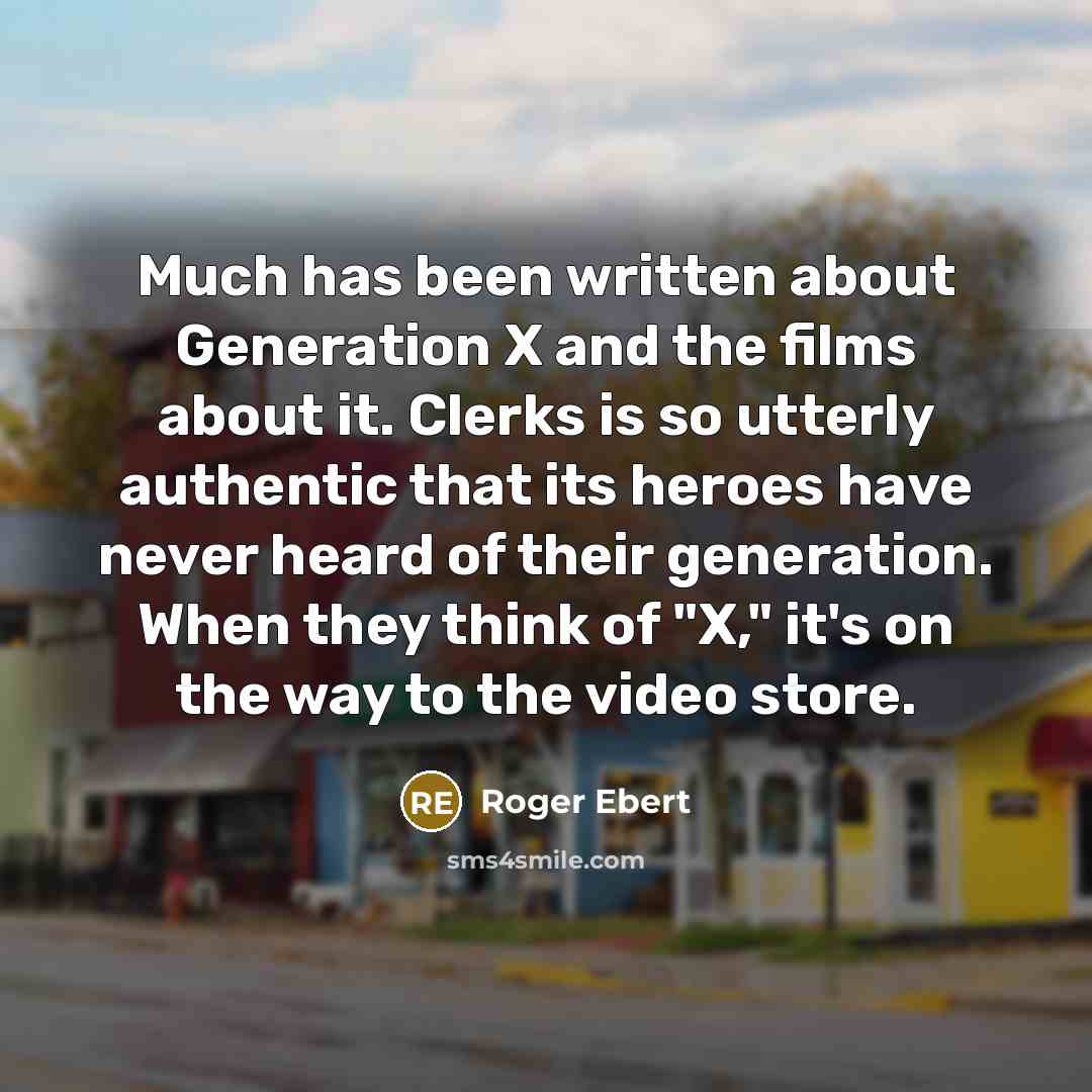 “Much has been written about Generation X and the films about it. Clerks is so utterly authentic that its heroes have never heard of their generation. When they think of "X," it's on the way to the video store.” quote by Roger Ebert