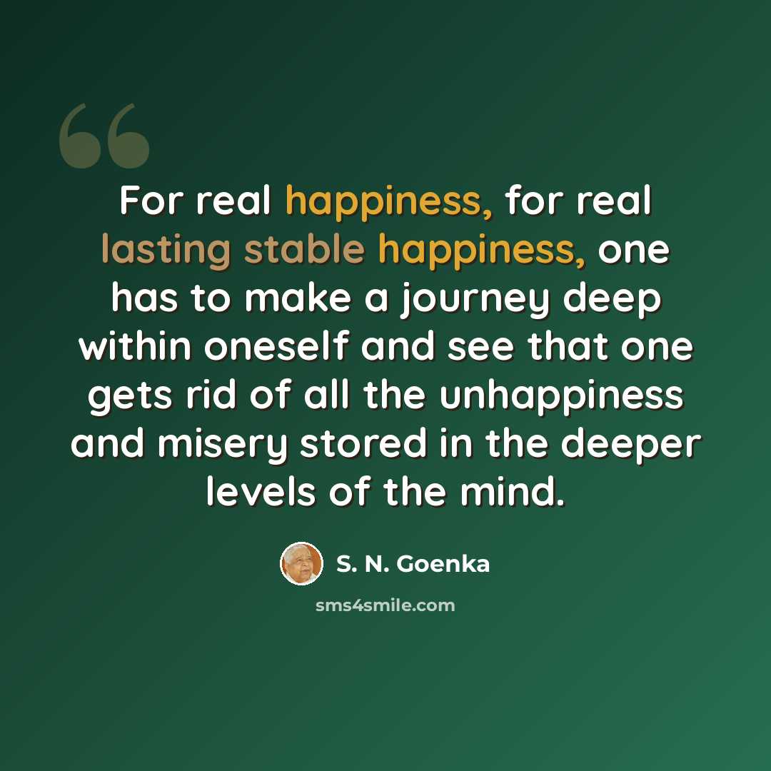 “For real happiness, for real lasting stable happiness, one has to make a journey deep within oneself and see that one gets rid of all the unhappiness and misery stored in the deeper levels of the mind.” quote by S. N. Goenka