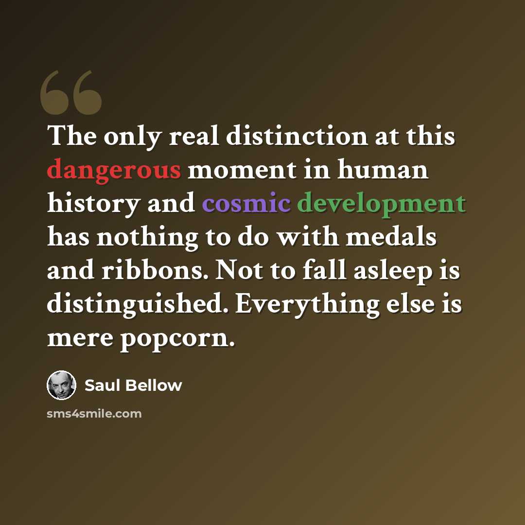 “The only real distinction at this dangerous moment in human history and cosmic development has nothing to do with medals and ribbons. Not to fall asleep is distinguished. Everything else is mere popcorn.” quote by Saul Bellow