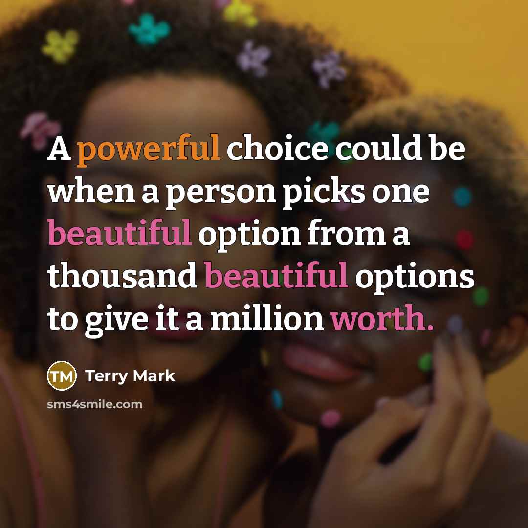 “A powerful choice could be when a person picks one beautiful option from a thousand beautiful options to give it a million worth.” quote by Terry Mark
