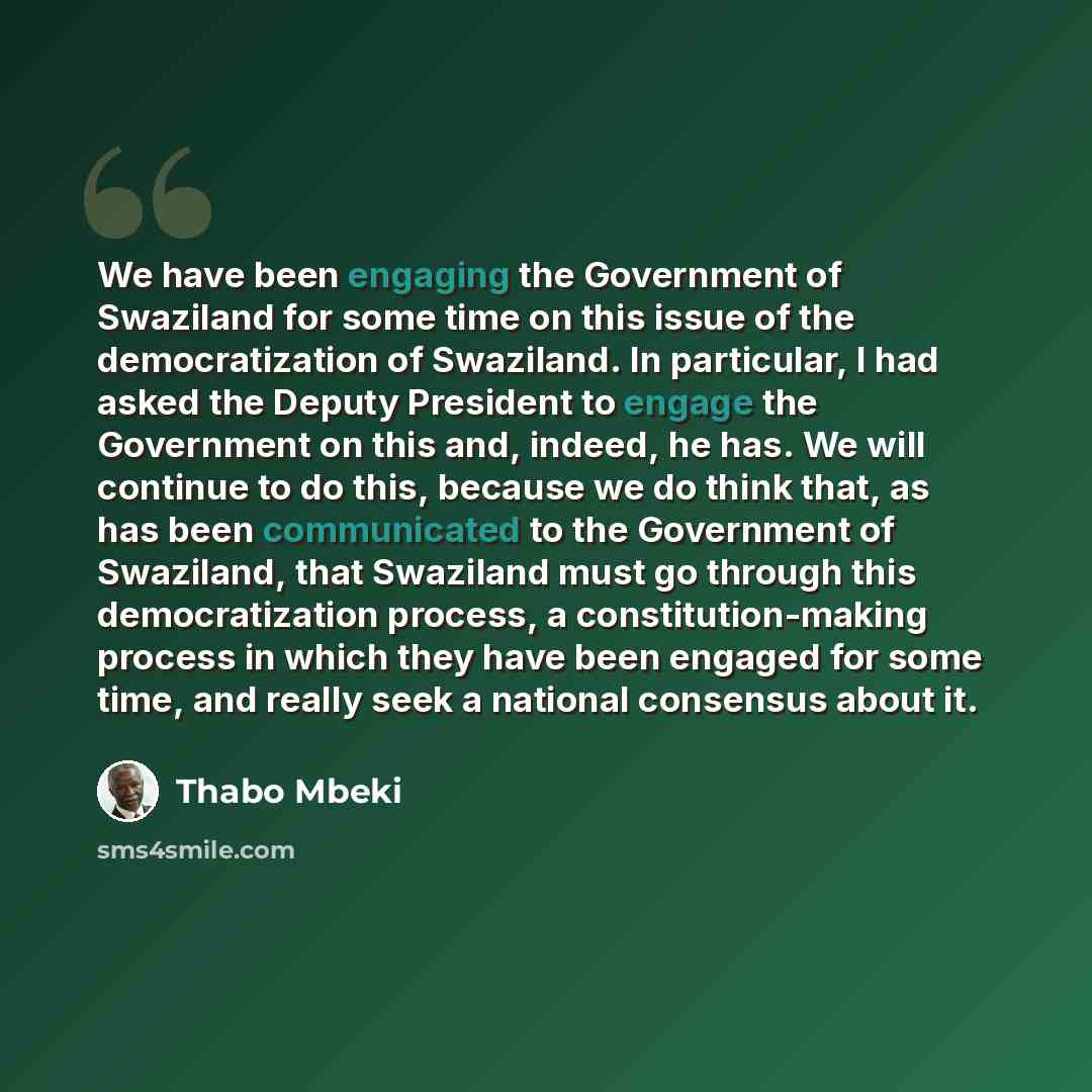 “We have been engaging the Government of Swaziland for some time on this issue of the democratization of Swaziland. In particular, I had asked the Deputy President to engage the Government on this and, indeed, he has. We will continue to do this, because we do think that, as has been communicated…” quote by Thabo Mbeki