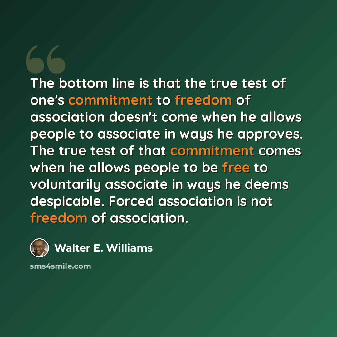 “The bottom line is that the true test of one's commitment to freedom of association doesn't come when he allows people to associate in ways he approves. The true test of that commitment comes when he allows people to be free to voluntarily associate in ways he deems despicable. Forced association…” quote by Walter E. Williams