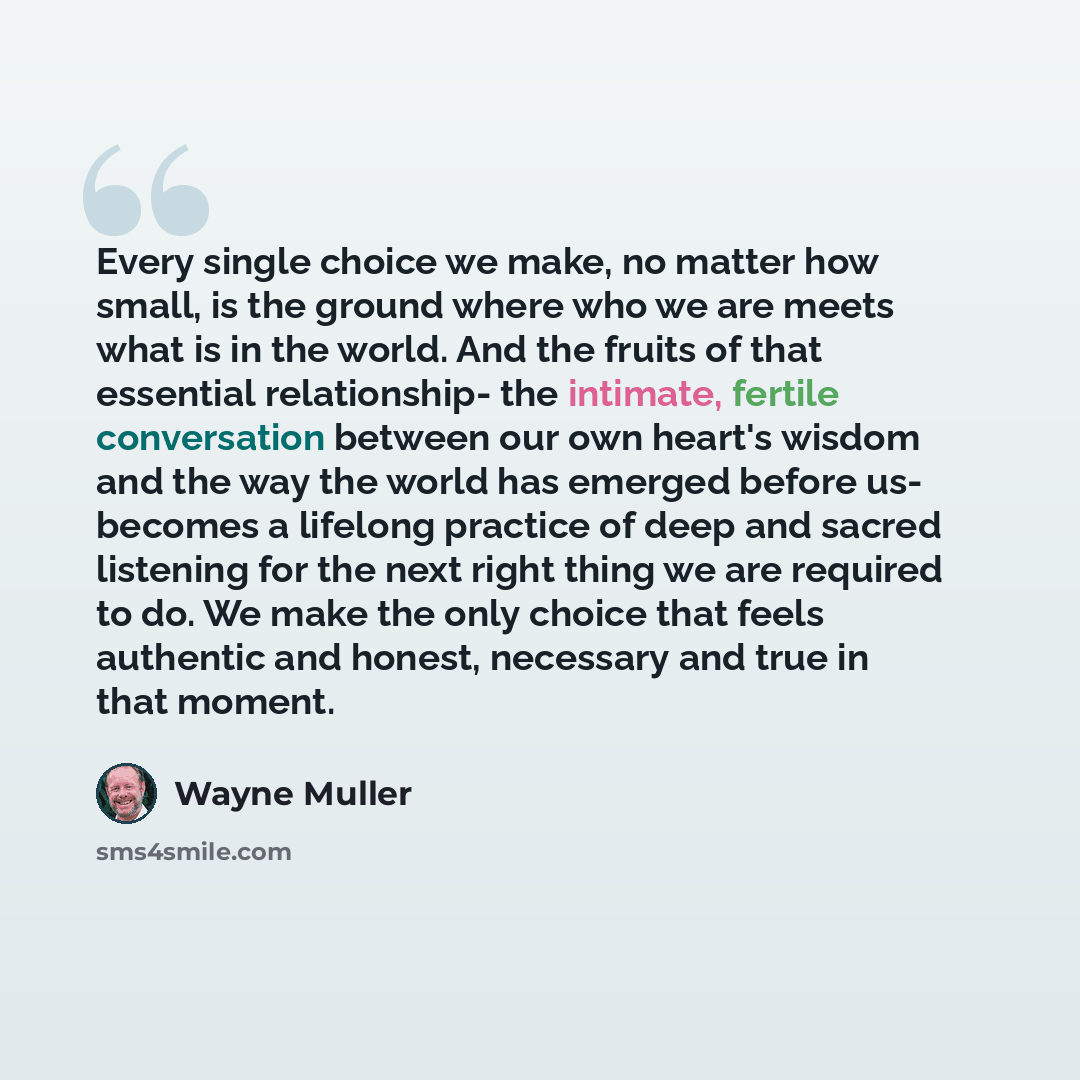 “Every single choice we make, no matter how small, is the ground where who we are meets what is in the world. And the fruits of that essential relationship- the intimate, fertile conversation between our own heart's wisdom and the way the world has emerged before us- becomes a lifelong practice of…” quote by Wayne Muller