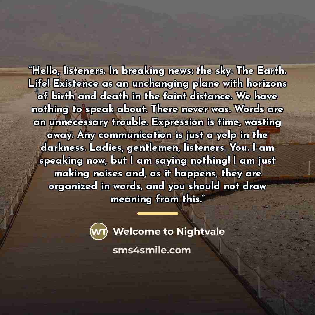 “Hello, listeners. In breaking news: the sky. The Earth. Life! Existence as an unchanging plane with horizons of birth and death in the faint distance. We have nothing to speak about. There never was. Words are an unnecessary trouble. Expression is time, wasting away. Any communication is just a…” quote by Welcome to Nightvale