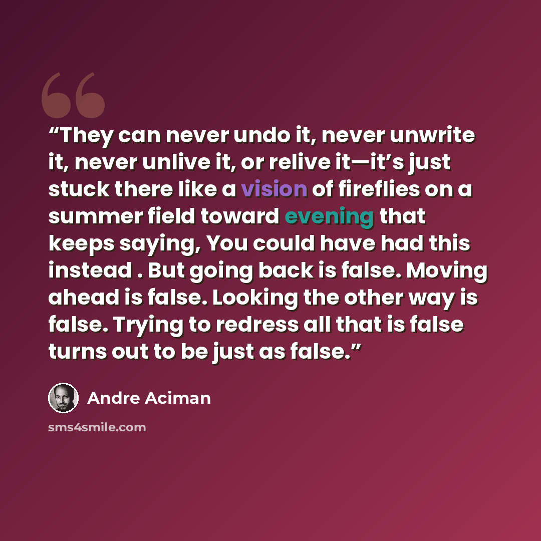 “They can never undo it, never unwrite it, never unlive it, or relive it—it’s just stuck there like a vision of fireflies on a summer field toward evening that keeps saying, You could have had this instead . But going back is false. Moving ahead is false. Looking the other way is false. Trying to…” quote by André Aciman