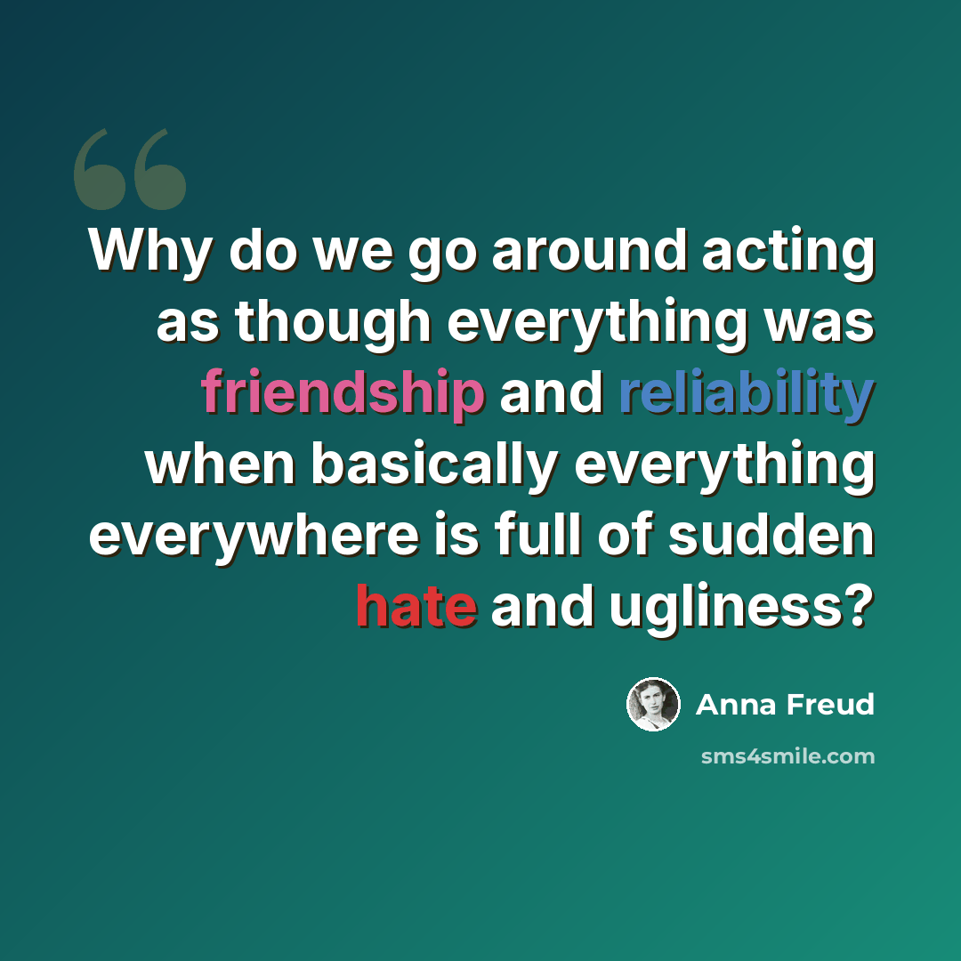 “Why do we go around acting as though everything was friendship and reliability when basically everything everywhere is full of sudden hate and ugliness?” quote by Anna Freud