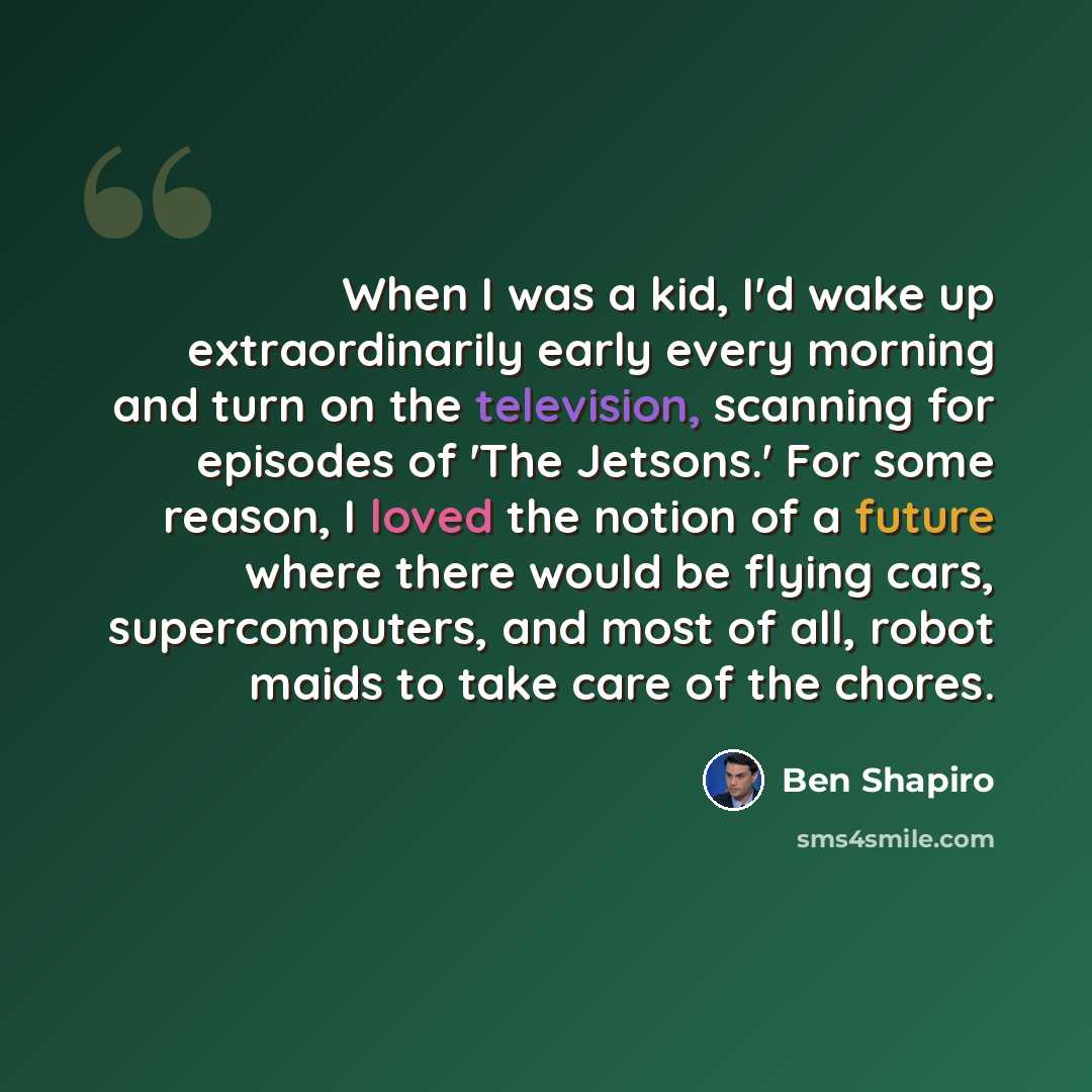 “When I was a kid, I'd wake up extraordinarily early every morning and turn on the television, scanning for episodes of 'The Jetsons.' For some reason, I loved the notion of a future where there would be flying cars, supercomputers, and most of all, robot maids to take care of the chores.” quote by Ben Shapiro