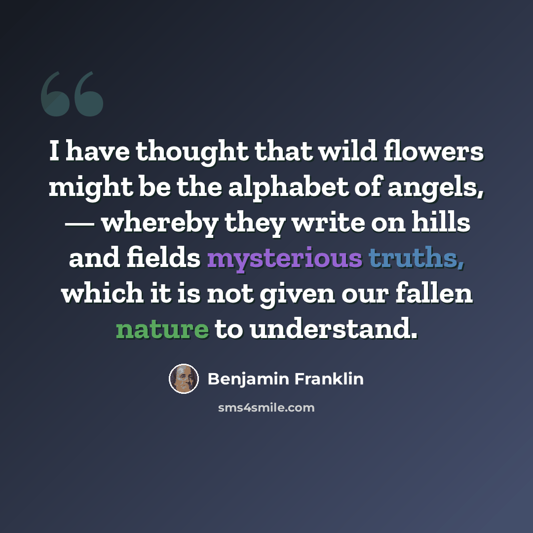 “I have thought that wild flowers might be the alphabet of angels, — whereby they write on hills and fields mysterious truths, which it is not given our fallen nature to understand.” quote by Benjamin Franklin