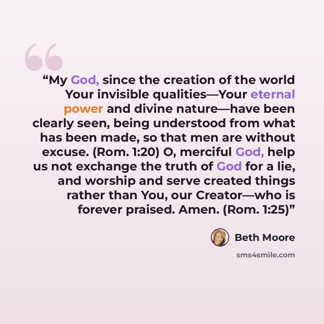 “My God, since the creation of the world Your invisible qualities—Your eternal power and divine nature—have been clearly seen, being understood from what has been made, so that men are without excuse. (Rom. 1:20) O, merciful God, help us not exchange the truth of God for a lie, and worship and…” quote by Beth Moore