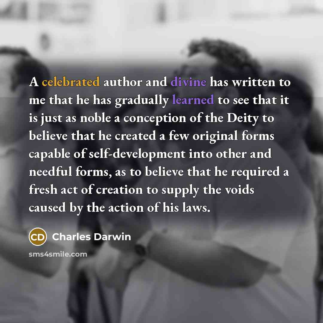“A celebrated author and divine has written to me that he has gradually learned to see that it is just as noble a conception of the Deity to believe that he created a few original forms capable of self-development into other and needful forms, as to believe that he required a fresh act of creation…” quote by Charles Darwin