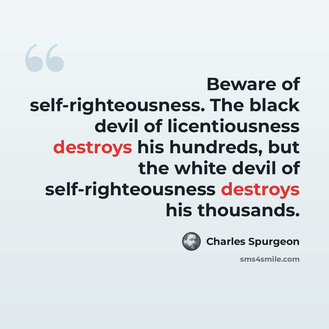 “Beware of self-righteousness. The black devil of licentiousness destroys his hundreds, but the white devil of self-righteousness destroys his thousands.” quote by Charles Spurgeon