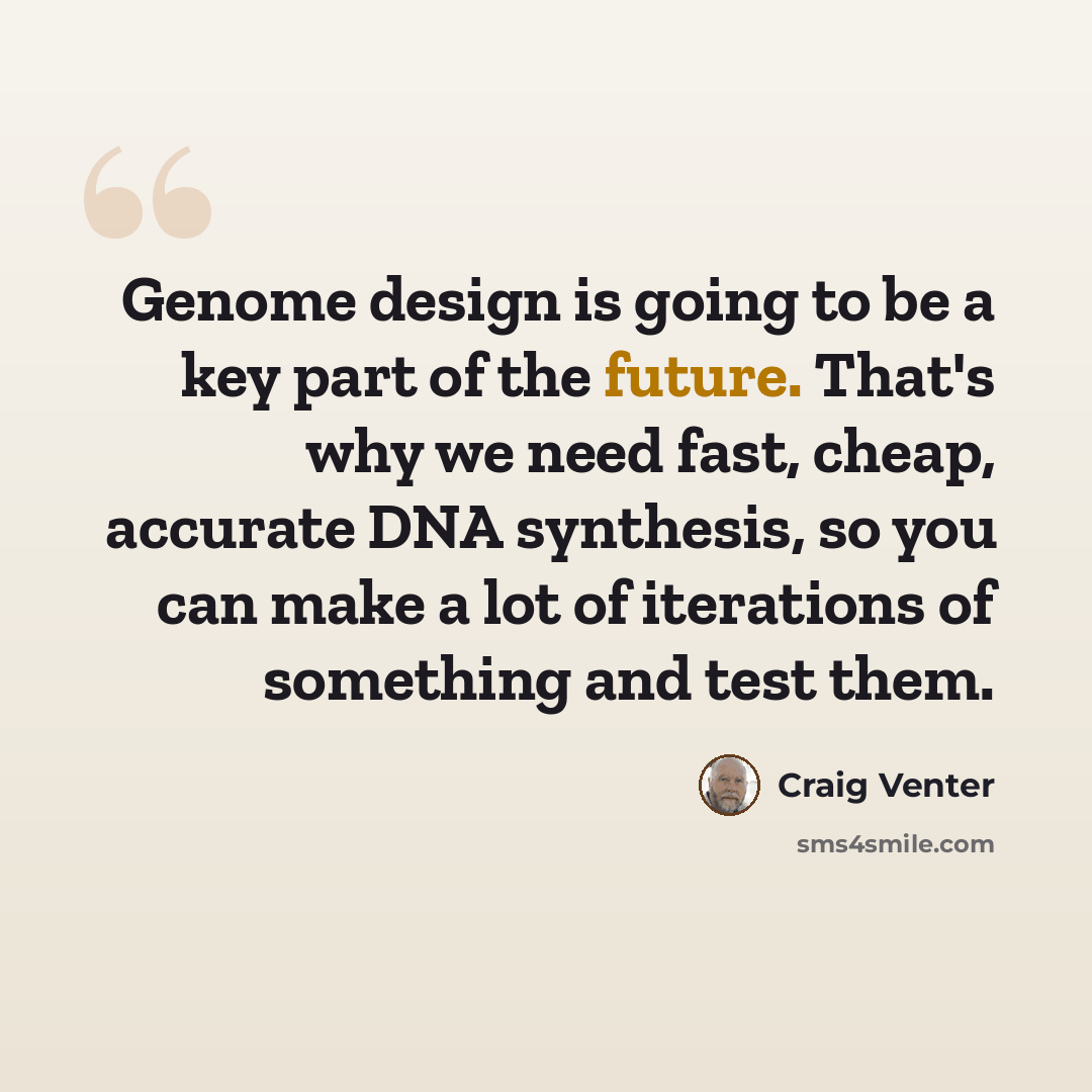 “Genome design is going to be a key part of the future. That's why we need fast, cheap, accurate DNA synthesis, so you can make a lot of iterations of something and test them.” quote by Craig Venter