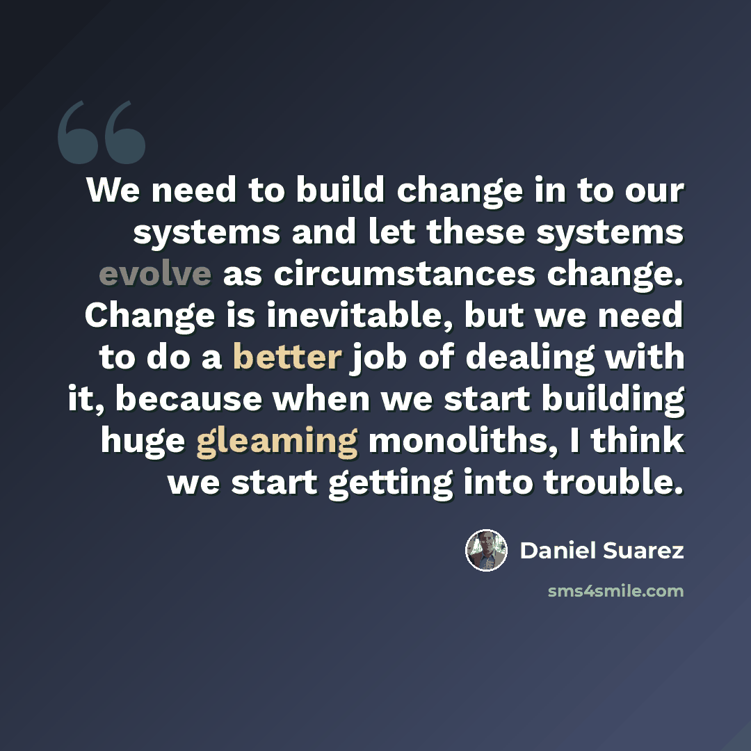 “We need to build change in to our systems and let these systems evolve as circumstances change. Change is inevitable, but we need to do a better job of dealing with it, because when we start building huge gleaming monoliths, I think we start getting into trouble.” quote by Daniel Suarez