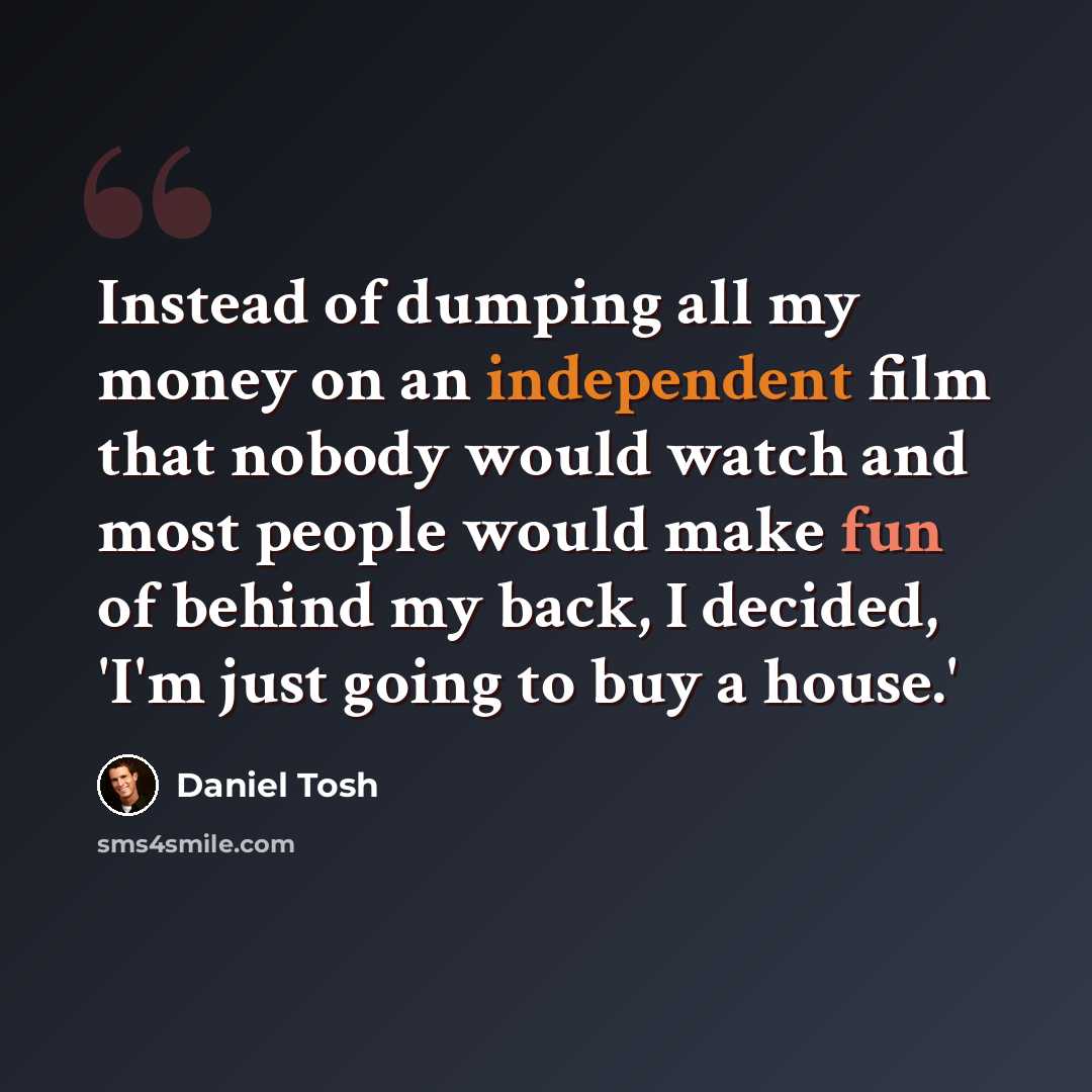“Instead of dumping all my money on an independent film that nobody would watch and most people would make fun of behind my back, I decided, 'I'm just going to buy a house.'” quote by Daniel Tosh