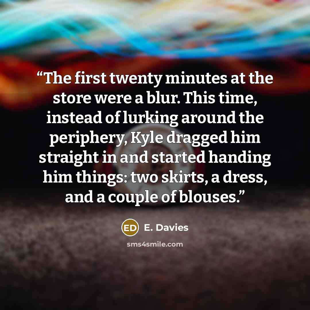 “The first twenty minutes at the store were a blur. This time, instead of lurking around the periphery, Kyle dragged him straight in and started handing him things: two skirts, a dress, and a couple of blouses.” quote by E. Davies