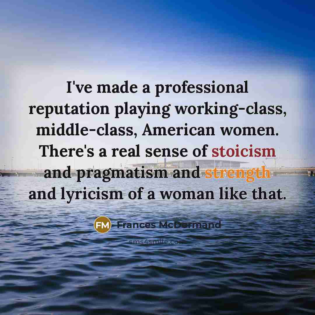 “I've made a professional reputation playing working-class, middle-class, American women. There's a real sense of stoicism and pragmatism and strength and lyricism of a woman like that.” quote by Frances McDormand